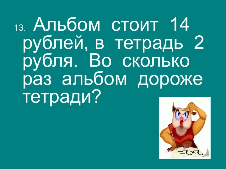 13. Альбом стоит 14 рублей, в тетрадь 2 рубля. Во сколько раз альбом дороже тетради?