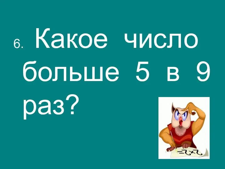 6. Какое число больше 5 в 9 раз?