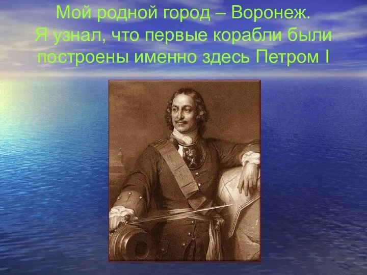 Мой родной город – Воронеж. Я узнал, что первые корабли были построены именно здесь Петром I