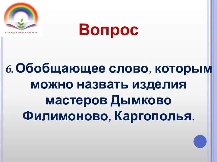 Вопрос 6. Обобщающее слово, которым можно назвать изделия мастеров Дымково Филимоново, Каргополья.