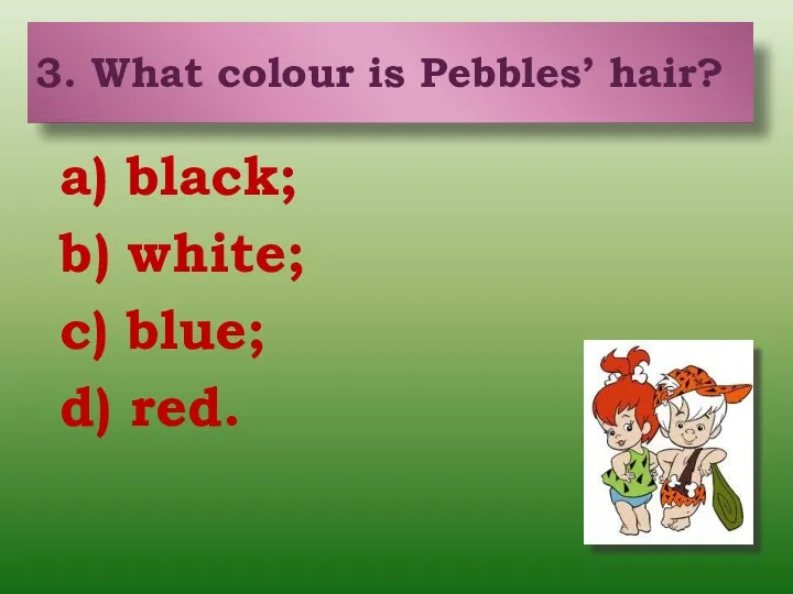 3. What colour is Pebbles’ hair? a) black; b) white; c)