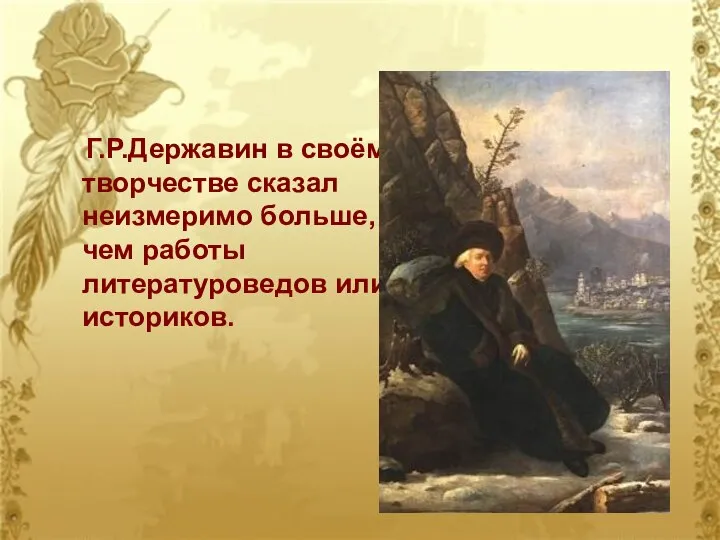 Г.Р.Державин в своём творчестве сказал неизмеримо больше, чем работы литературоведов или историков.