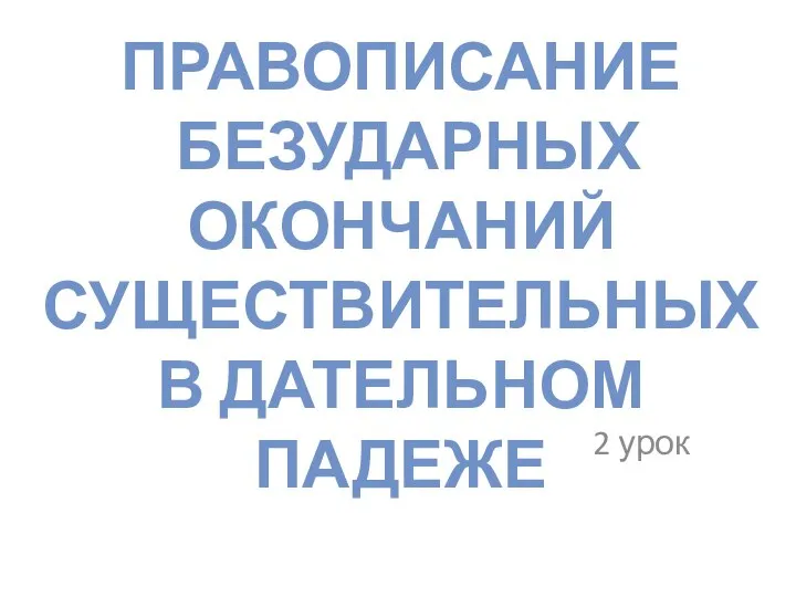 ПРАВОПИСАНИЕ БЕЗУДАРНЫХ ОКОНЧАНИЙ СУЩЕСТВИТЕЛЬНЫХ В ДАТЕЛЬНОМ ПАДЕЖЕ 2 урок