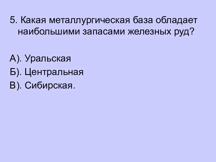 5. Какая металлургическая база обладает наибольшими запасами железных руд? А). Уральская Б). Центральная В). Сибирская.