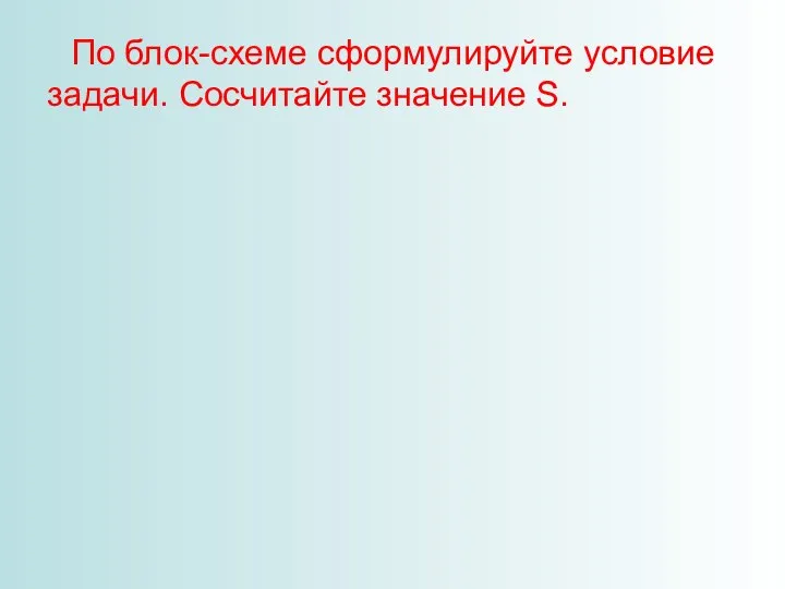 По блок-схеме сформулируйте условие задачи. Сосчитайте значение S.