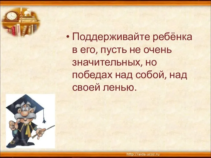 Поддерживайте ребёнка в его, пусть не очень значительных, но победах над собой, над своей ленью.