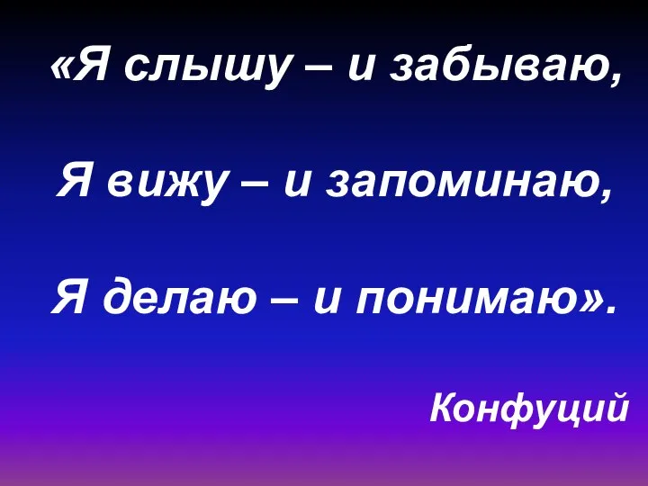 «Я слышу – и забываю, Я вижу – и запоминаю, Я делаю – и понимаю». Конфуций