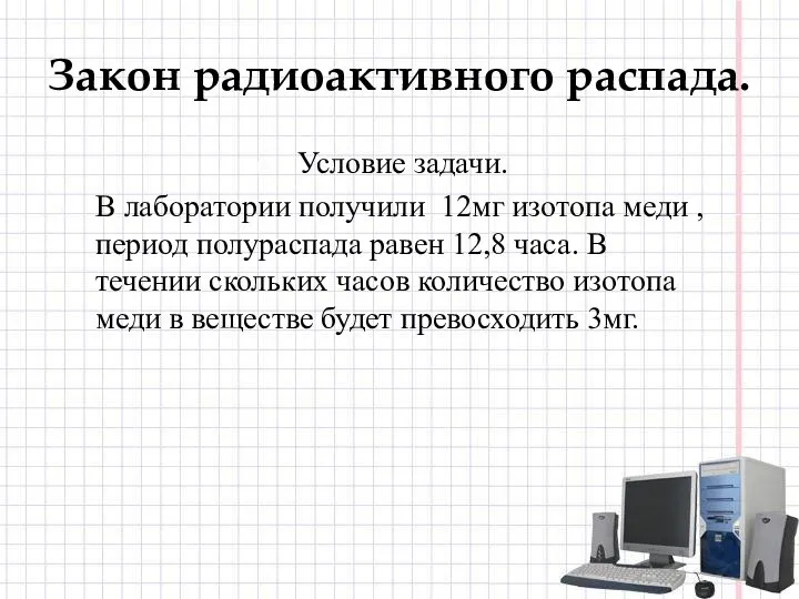 Закон радиоактивного распада. Условие задачи. В лаборатории получили 12мг изотопа меди