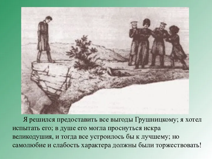 Я решился предоставить все выгоды Грушницкому; я хотел испытать его; в