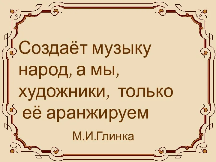 Создаёт музыку народ, а мы, художники, только её аранжируем М.И.Глинка