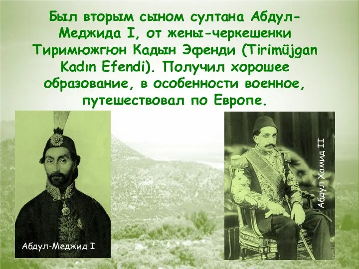 Был вторым сыном султана Абдул-Меджида I, от жены-черкешенки Тиримюжгюн Кадын Эфенди