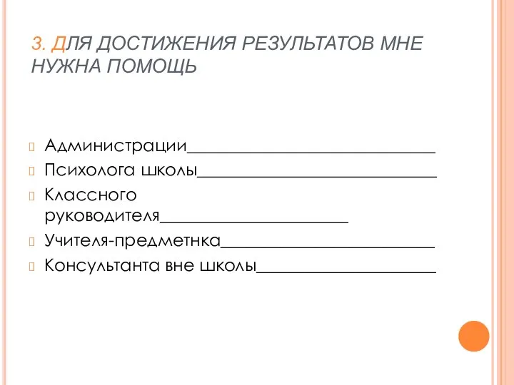 3. ДЛЯ ДОСТИЖЕНИЯ РЕЗУЛЬТАТОВ МНЕ НУЖНА ПОМОЩЬ Администрации_____________________________ Психолога школы____________________________ Классного руководителя______________________ Учителя-предметнка_________________________ Консультанта вне школы_____________________