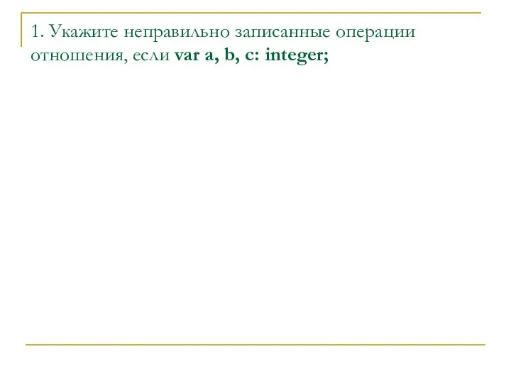 1. Укажите неправильно записанные операции отношения, если var a, b, c: integer;