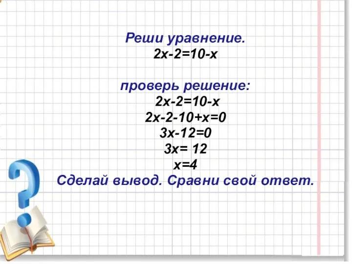 Реши уравнение. 2х-2=10-х проверь решение: 2х-2=10-х 2х-2-10+х=0 3х-12=0 3х= 12 х=4 Сделай вывод. Сравни свой ответ.