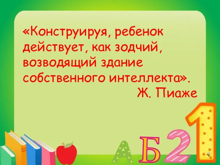 «Конструируя, ребенок действует, как зодчий, возводящий здание собственного интеллекта». Ж. Пиаже