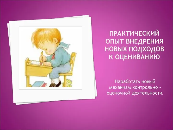 ПРАКТИЧЕСКИЙ ОПЫТ ВНЕДРЕНИЯ НОВЫХ ПОДХОДОВ К ОЦЕНИВАНИЮ Наработать новый механизм контрольно – оценочной деятельности.