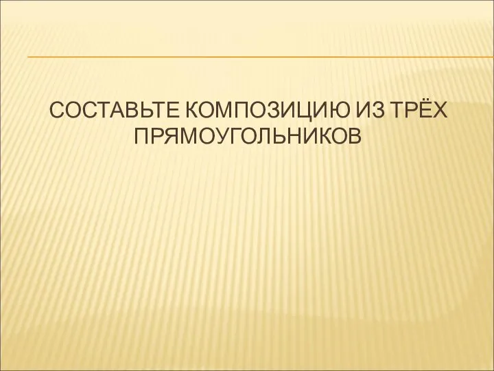 СОСТАВЬТЕ КОМПОЗИЦИЮ ИЗ ТРЁХ ПРЯМОУГОЛЬНИКОВ