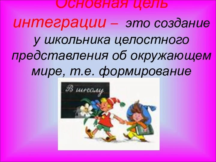 Основная цель интеграции – это создание у школьника целостного представления об окружающем мире, т.е. формирование мировоззрения.