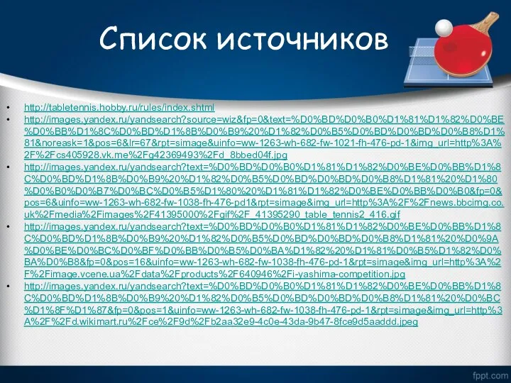 Список источников http://tabletennis.hobby.ru/rules/index.shtml http://images.yandex.ru/yandsearch?source=wiz&fp=0&text=%D0%BD%D0%B0%D1%81%D1%82%D0%BE%D0%BB%D1%8C%D0%BD%D1%8B%D0%B9%20%D1%82%D0%B5%D0%BD%D0%BD%D0%B8%D1%81&noreask=1&pos=6&lr=67&rpt=simage&uinfo=ww-1263-wh-682-fw-1021-fh-476-pd-1&img_url=http%3A%2F%2Fcs405928.vk.me%2Fg42369493%2Fd_8bbed04f.jpg http://images.yandex.ru/yandsearch?text=%D0%BD%D0%B0%D1%81%D1%82%D0%BE%D0%BB%D1%8C%D0%BD%D1%8B%D0%B9%20%D1%82%D0%B5%D0%BD%D0%BD%D0%B8%D1%81%20%D1%80%D0%B0%D0%B7%D0%BC%D0%B5%D1%80%20%D1%81%D1%82%D0%BE%D0%BB%D0%B0&fp=0&pos=6&uinfo=ww-1263-wh-682-fw-1038-fh-476-pd1&rpt=simage&img_url=http%3A%2F%2Fnews.bbcimg.co.uk%2Fmedia%2Fimages%2F41395000%2Fgif%2F_41395290_table_tennis2_416.gif http://images.yandex.ru/yandsearch?text=%D0%BD%D0%B0%D1%81%D1%82%D0%BE%D0%BB%D1%8C%D0%BD%D1%8B%D0%B9%20%D1%82%D0%B5%D0%BD%D0%BD%D0%B8%D1%81%20%D0%9A%D0%BE%D0%BC%D0%BF%D0%BB%D0%B5%D0%BA%D1%82%20%D1%81%D0%B5%D1%82%D0%BA%D0%B8&fp=0&pos=16&uinfo=ww-1263-wh-682-fw-1038-fh-476-pd-1&rpt=simage&img_url=http%3A%2F%2Fimage.vcene.ua%2Fdata%2Fproducts%2F640946%2Fi-yashima-competition.jpg http://images.yandex.ru/yandsearch?text=%D0%BD%D0%B0%D1%81%D1%82%D0%BE%D0%BB%D1%8C%D0%BD%D1%8B%D0%B9%20%D1%82%D0%B5%D0%BD%D0%BD%D0%B8%D1%81%20%D0%BC%D1%8F%D1%87&fp=0&pos=1&uinfo=ww-1263-wh-682-fw-1038-fh-476-pd-1&rpt=simage&img_url=http%3A%2F%2Fd.wikimart.ru%2Fce%2F9d%2Fb2aa32e9-4c0e-43da-9b47-8fce9d5aaddd.jpeg