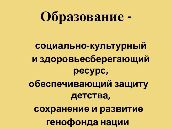 Образование - социально-культурный и здоровьесберегающий ресурс, обеспечивающий защиту детства, сохранение и развитие генофонда нации