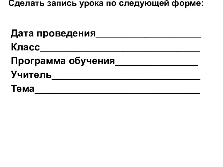 Сделать запись урока по следующей форме: Дата проведения___________________ Класс_____________________________ Программа обучения_______________ Учитель___________________________ Тема______________________________