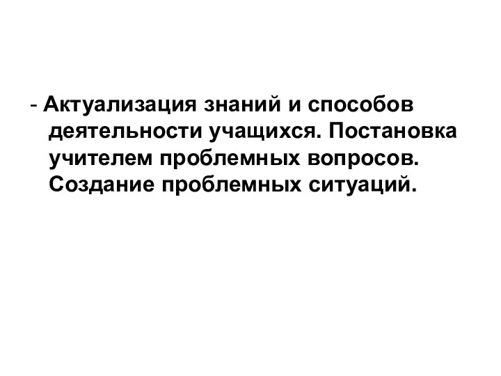 - Актуализация знаний и способов деятельности учащихся. Постановка учителем проблемных вопросов. Создание проблемных ситуаций.