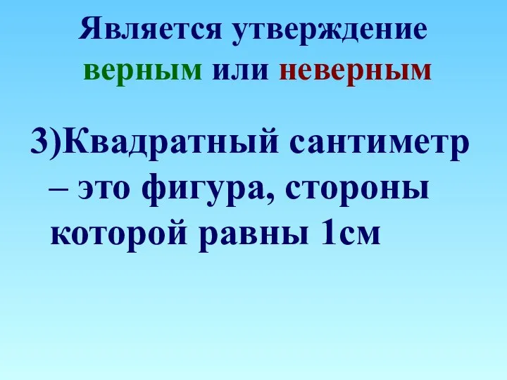 Является утверждение верным или неверным 3)Квадратный сантиметр – это фигура, стороны которой равны 1см