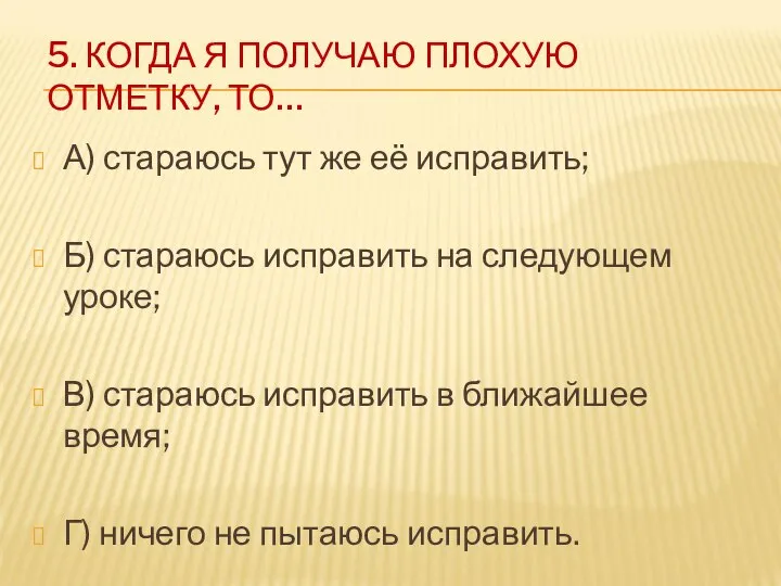 5. КОГДА Я ПОЛУЧАЮ ПЛОХУЮ ОТМЕТКУ, ТО… А) стараюсь тут же