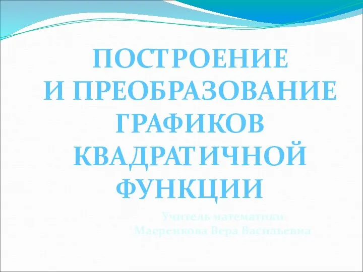 Учитель математики Маеренкова Вера Васильевна ПОСТРОЕНИЕ И ПРЕОБРАЗОВАНИЕ ГРАФИКОВ КВАДРАТИЧНОЙ ФУНКЦИИ