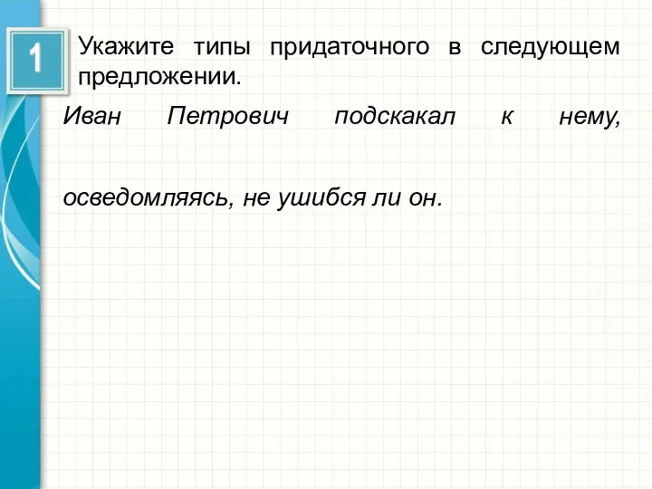 Укажите типы придаточного в следующем предложении. Иван Петрович подскакал к нему, осведомляясь, не ушибся ли он.