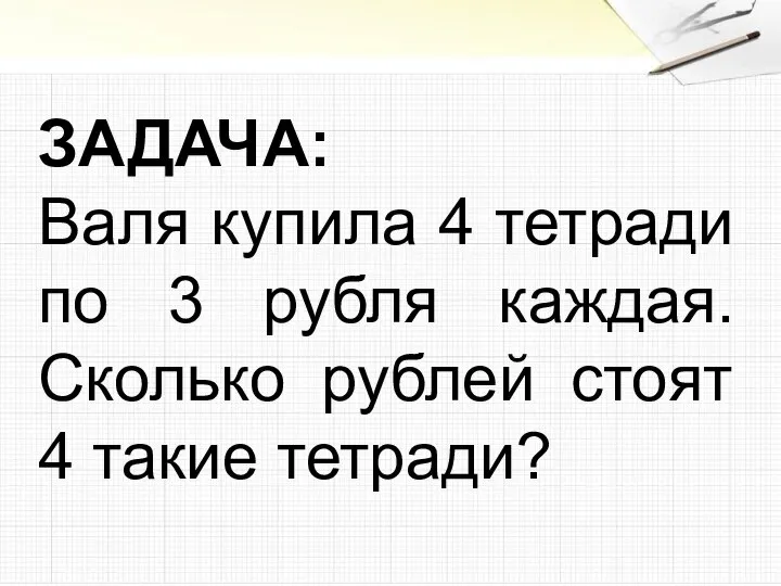 ЗАДАЧА: Валя купила 4 тетради по 3 рубля каждая. Сколько рублей стоят 4 такие тетради?