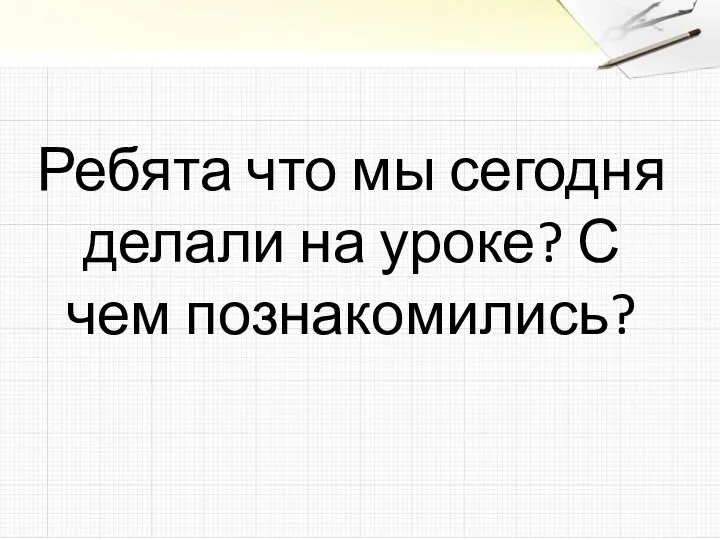 Ребята что мы сегодня делали на уроке? С чем познакомились?