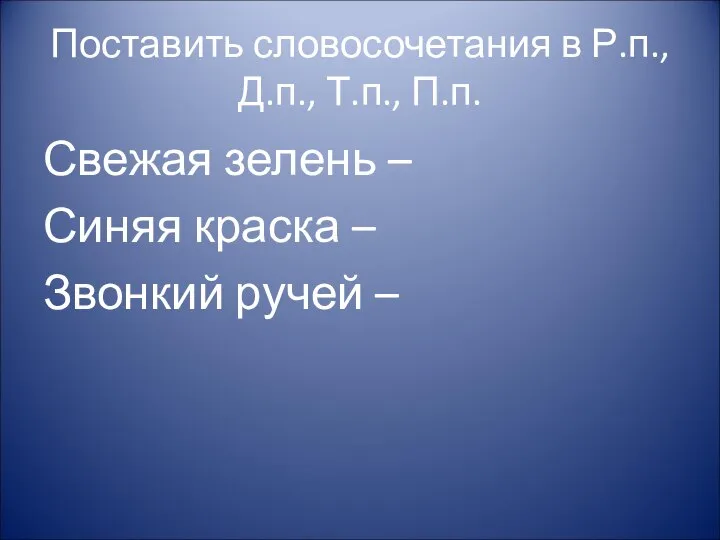 Поставить словосочетания в Р.п., Д.п., Т.п., П.п. Свежая зелень – Синяя краска – Звонкий ручей –