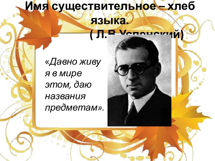 Имя существительное – хлеб языка. ( Л.В.Успенский) «Давно живу я в мире этом, даю названия предметам».