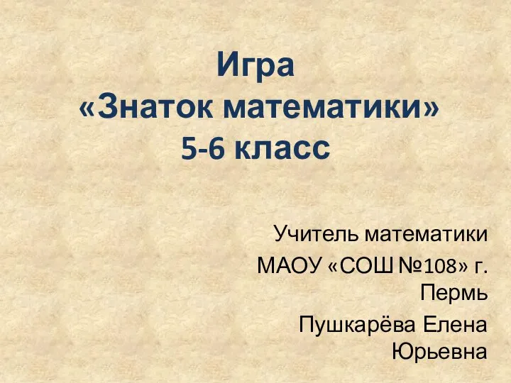 Игра «Знаток математики» 5-6 класс Учитель математики МАОУ «СОШ №108» г.Пермь Пушкарёва Елена Юрьевна