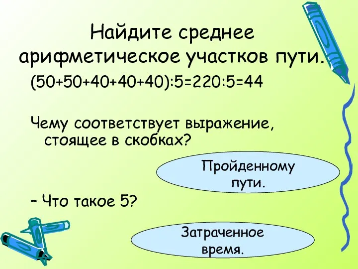 Найдите среднее арифметическое участков пути. (50+50+40+40+40):5=220:5=44 Чему соответствует выражение, стоящее в