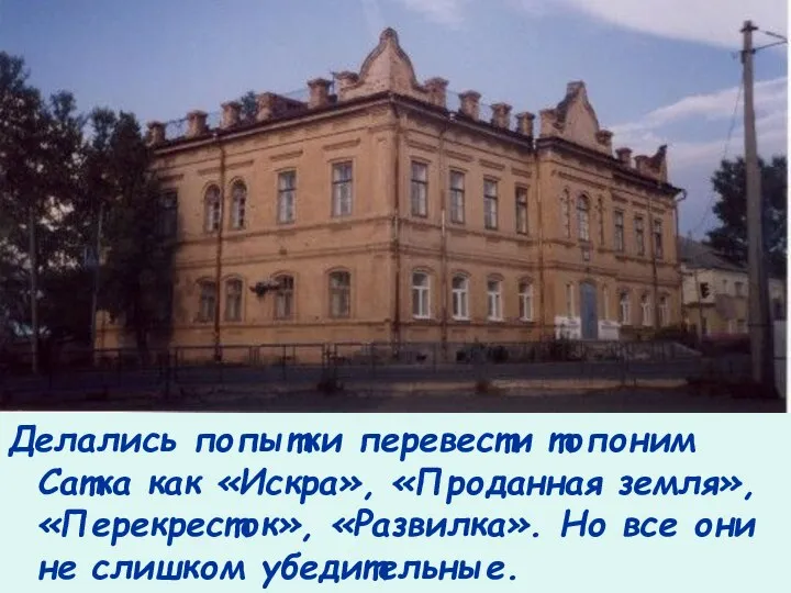 Делались попытки перевести топоним Сатка как «Искра», «Проданная земля», «Перекресток», «Развилка».