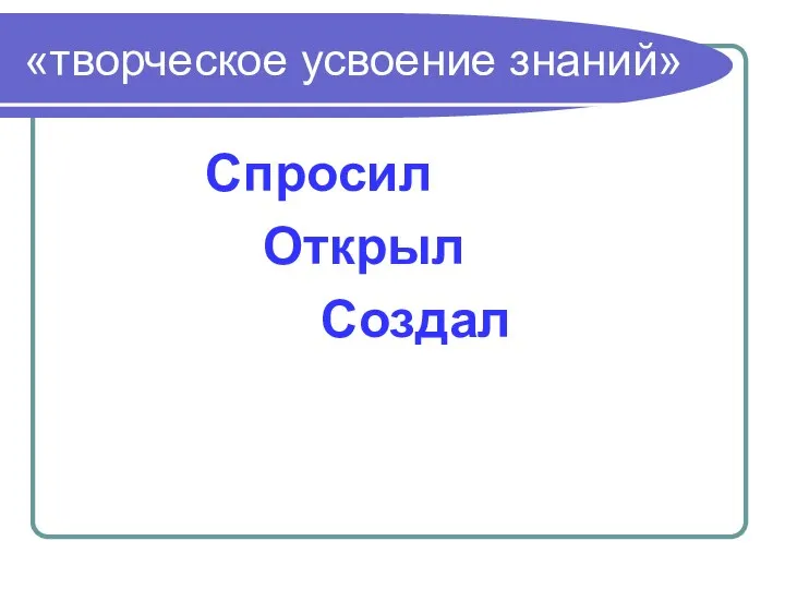 «творческое усвоение знаний» Спросил Открыл Создал