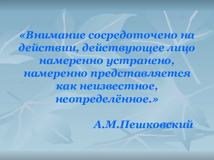 «Внимание сосредоточено на действии, действующее лицо намеренно устранено, намеренно представляется как неизвестное, неопределённое.» А.М.Пешковский