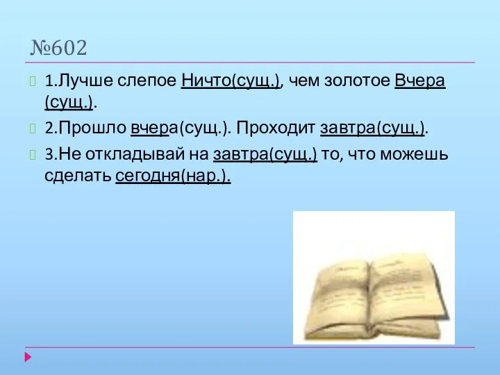 №602 1.Лучше слепое Ничто(сущ.), чем золотое Вчера(сущ.). 2.Прошло вчера(сущ.). Проходит завтра(сущ.).