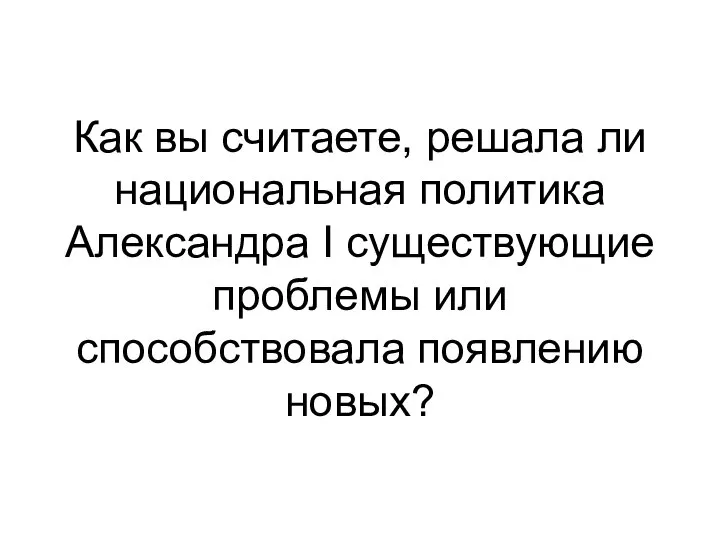 Как вы считаете, решала ли национальная политика Александра I существующие проблемы или способствовала появлению новых?