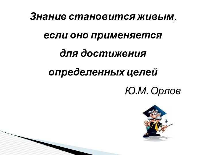 Знание становится живым, если оно применяется для достижения определенных целей Ю.М. Орлов