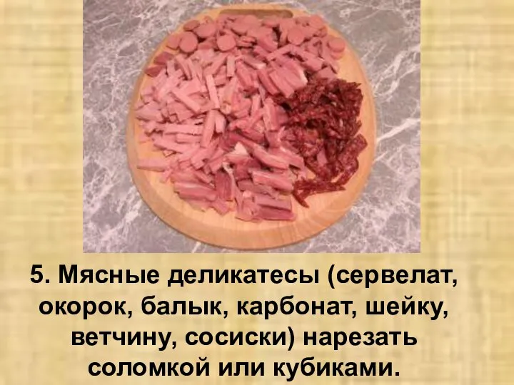 5. Мясные деликатесы (сервелат, окорок, балык, карбонат, шейку, ветчину, сосиски) нарезать соломкой или кубиками.