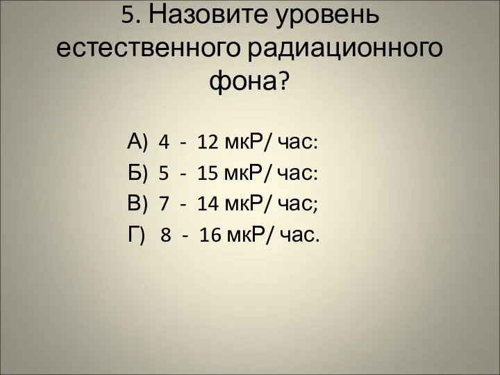 5. Назовите уровень естественного радиационного фона? А) 4 - 12 мкР/