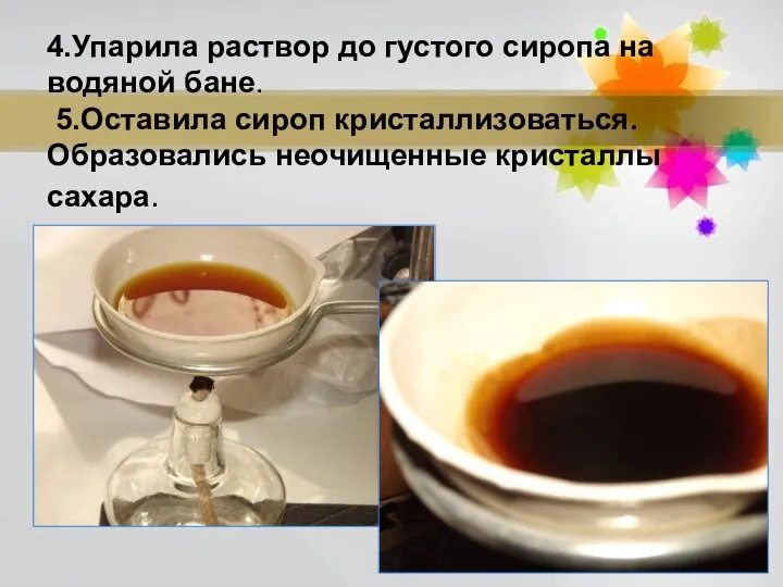 4.Упарила раствор до густого сиропа на водяной бане. 5.Оставила сироп кристаллизоваться. Образовались неочищенные кристаллы сахара.