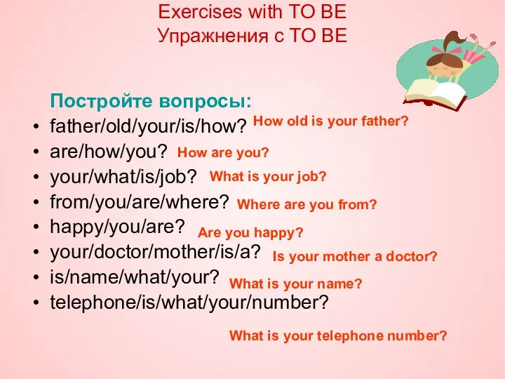 Постройте вопросы: father/old/your/is/how? are/how/you? your/what/is/job? from/you/are/where? happy/you/are? your/doctor/mother/is/a? is/name/what/your? telephone/is/what/your/number? Exercises