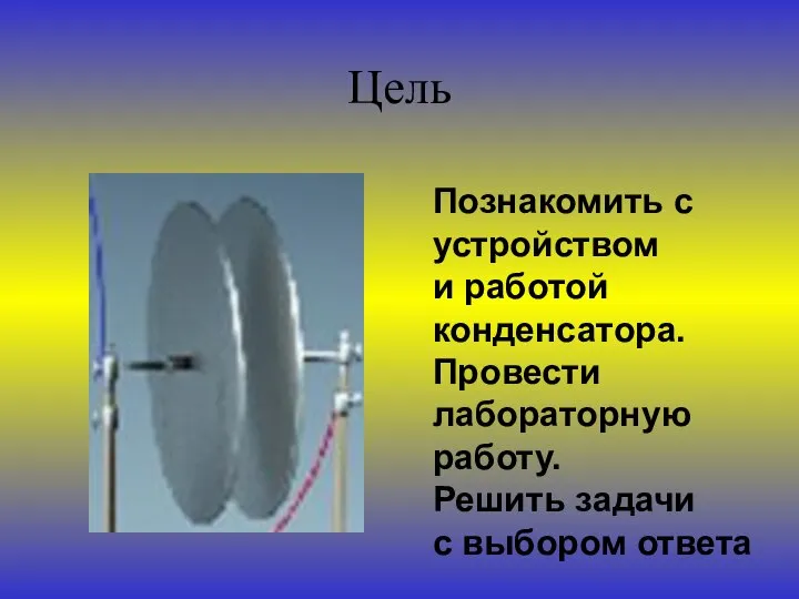 Цель Познакомить с устройством и работой конденсатора. Провести лабораторную работу. Решить задачи с выбором ответа