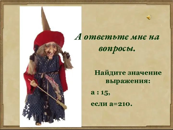 А ответьте мне на вопросы. Найдите значение выражения: а : 15, если а=210.