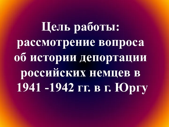 Цель работы: рассмотрение вопроса об истории депортации российских немцев в 1941 -1942 гг. в г. Юргу