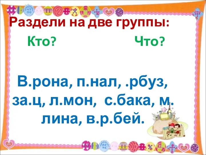 Раздели на две группы: Кто? Что? В.рона, п.нал, .рбуз, за.ц, л.мон, с.бака, м.лина, в.р.бей.